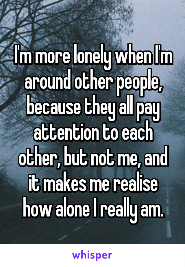 I'm more lonely when I'm around other people, because they all pay attention to each other, but not me, and it makes me realise how alone I really am.