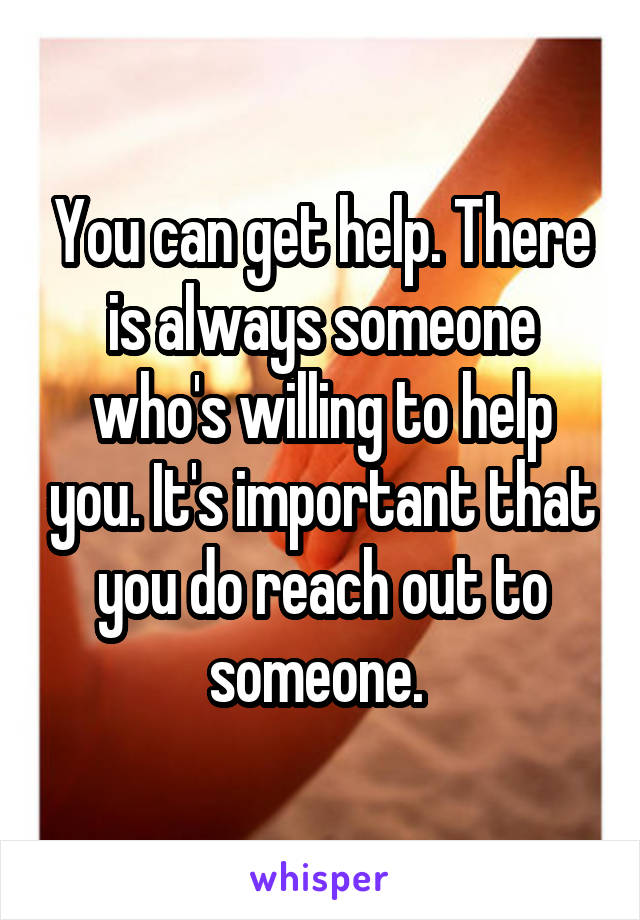 You can get help. There is always someone who's willing to help you. It's important that you do reach out to someone. 