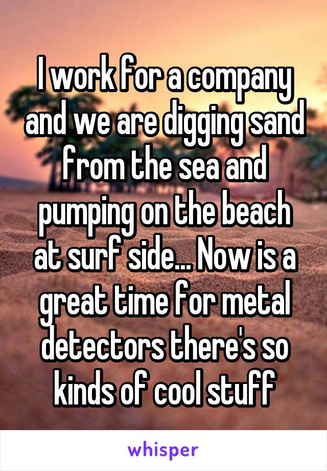 I work for a company and we are digging sand from the sea and pumping on the beach at surf side... Now is a great time for metal detectors there's so kinds of cool stuff