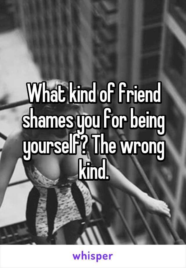 What kind of friend shames you for being yourself? The wrong kind.