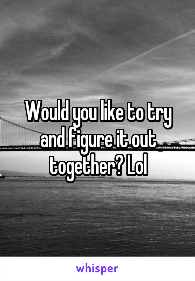 Would you like to try and figure it out together? Lol