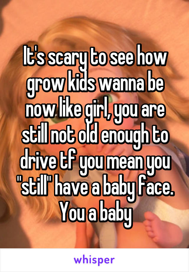 It's scary to see how grow kids wanna be now like girl, you are still not old enough to drive tf you mean you "still" have a baby face. You a baby