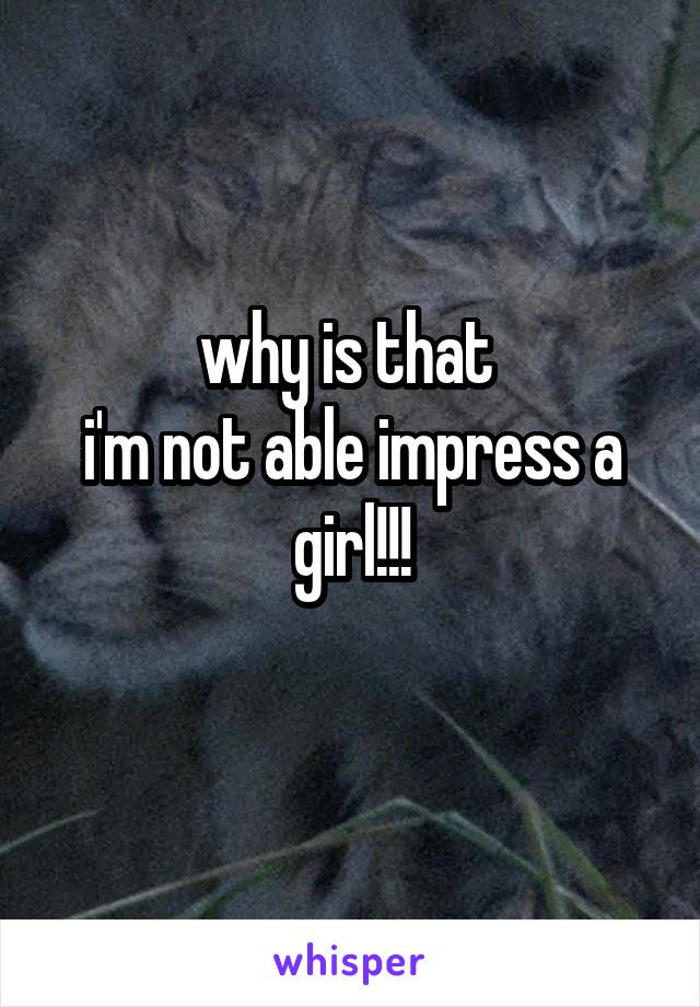 why is that 
i'm not able impress a girl!!!
