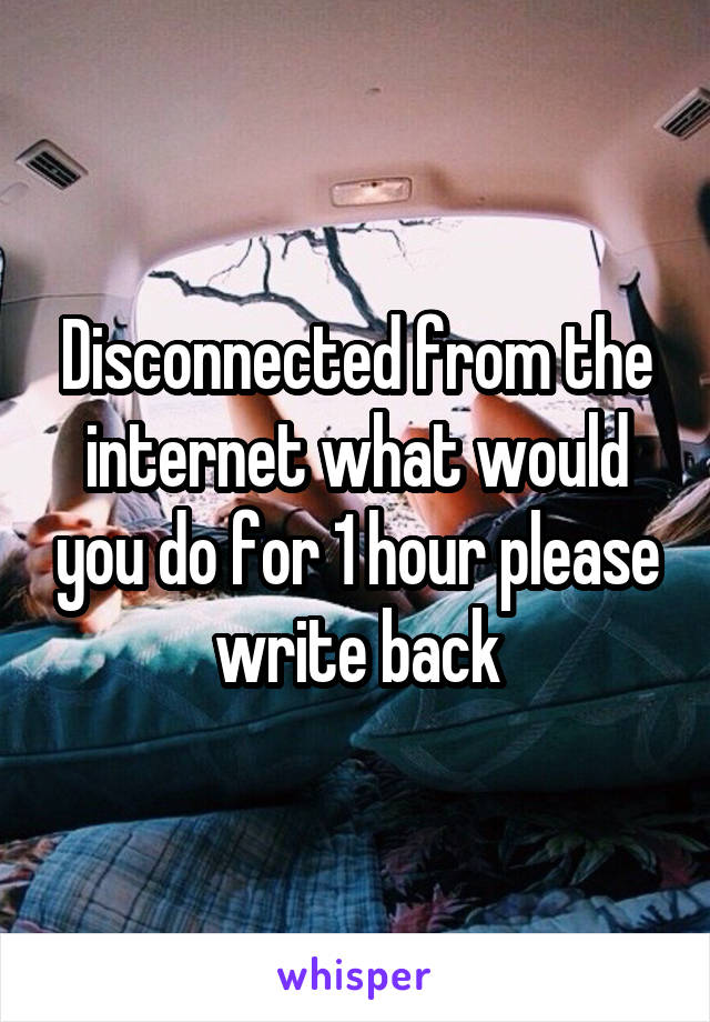 Disconnected from the internet what would you do for 1 hour please write back