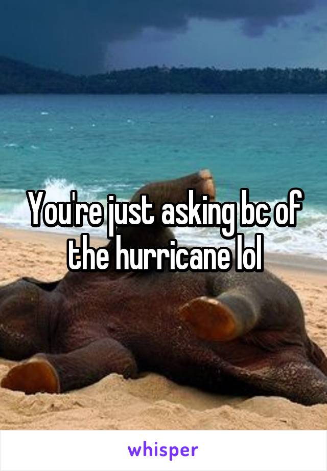 You're just asking bc of the hurricane lol