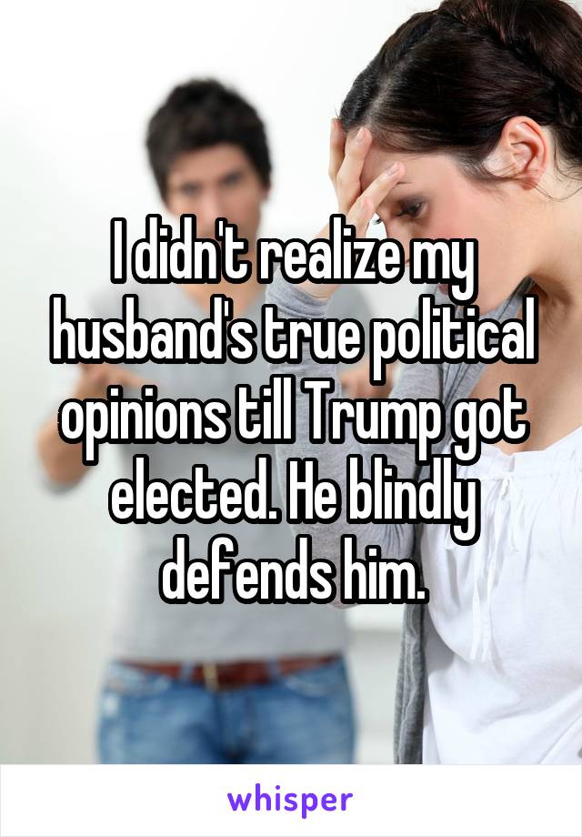 I didn't realize my husband's true political opinions till Trump got elected. He blindly defends him.