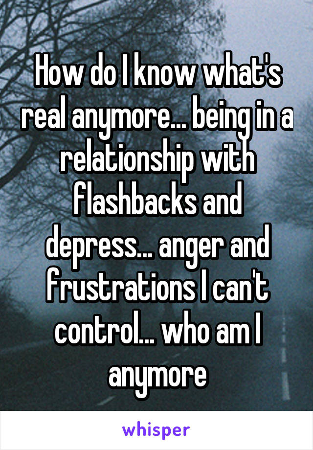 How do I know what's real anymore... being in a relationship with flashbacks and depress... anger and frustrations I can't control... who am I anymore