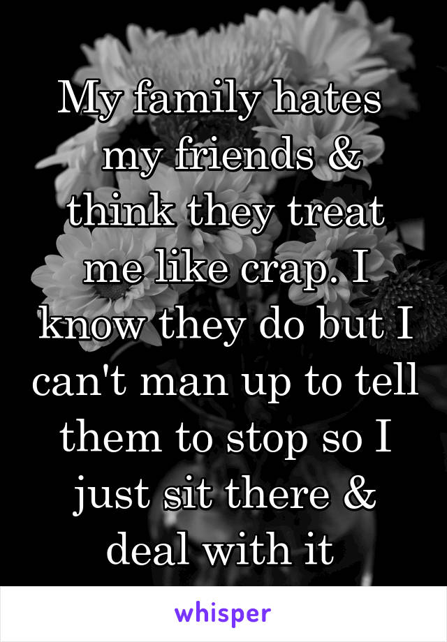 My family hates 
 my friends & think they treat me like crap. I know they do but I can't man up to tell them to stop so I just sit there & deal with it 