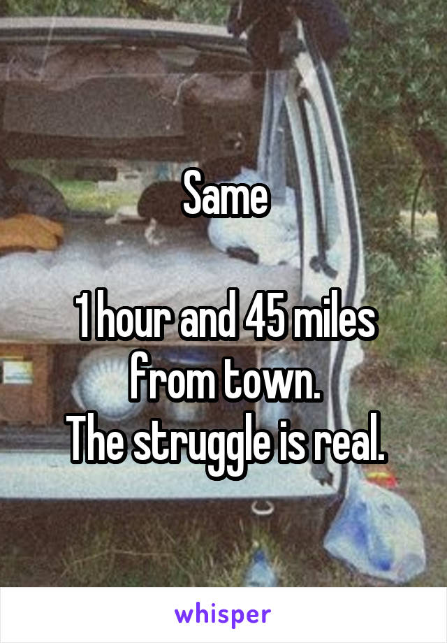 Same

1 hour and 45 miles from town.
The struggle is real.
