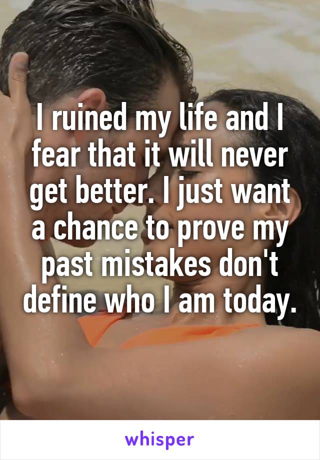 I ruined my life and I fear that it will never get better. I just want a chance to prove my past mistakes don't define who I am today. 