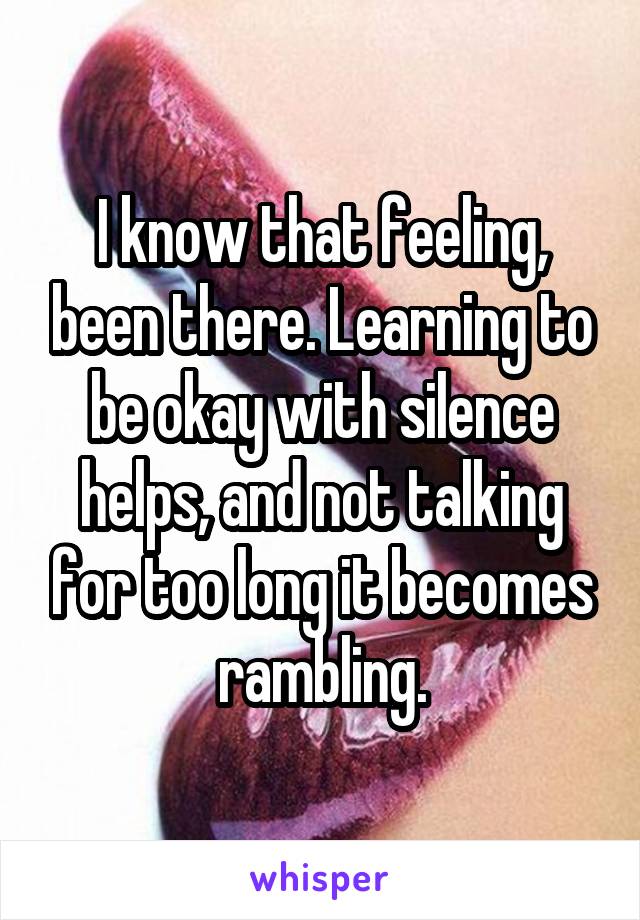 I know that feeling, been there. Learning to be okay with silence helps, and not talking for too long it becomes rambling.