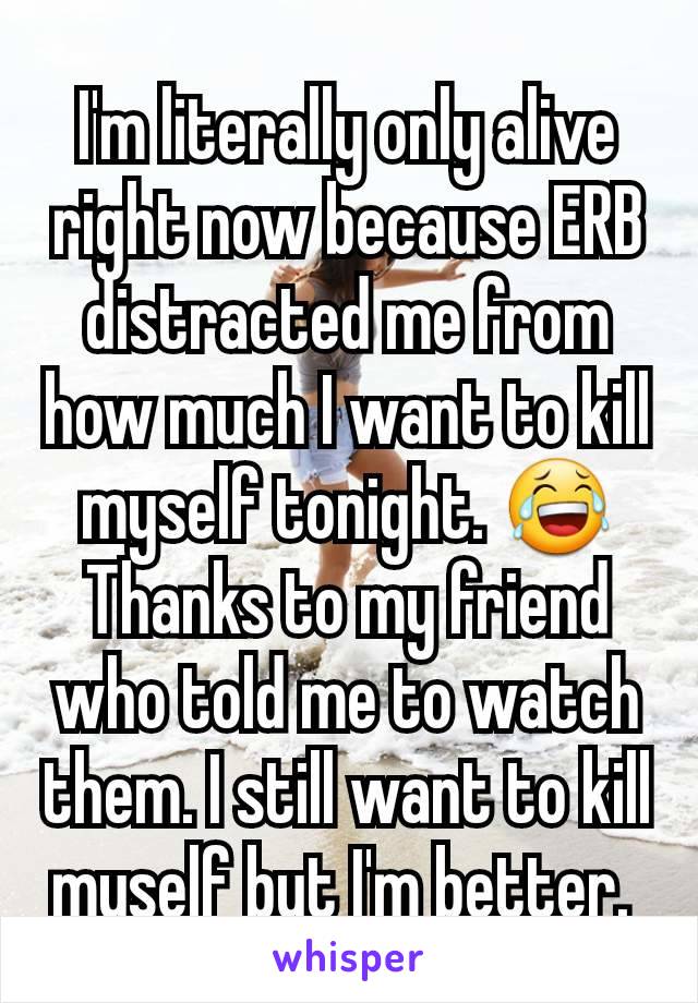 I'm literally only alive right now because ERB distracted me from how much I want to kill myself tonight. 😂 Thanks to my friend who told me to watch them. I still want to kill myself but I'm better. 