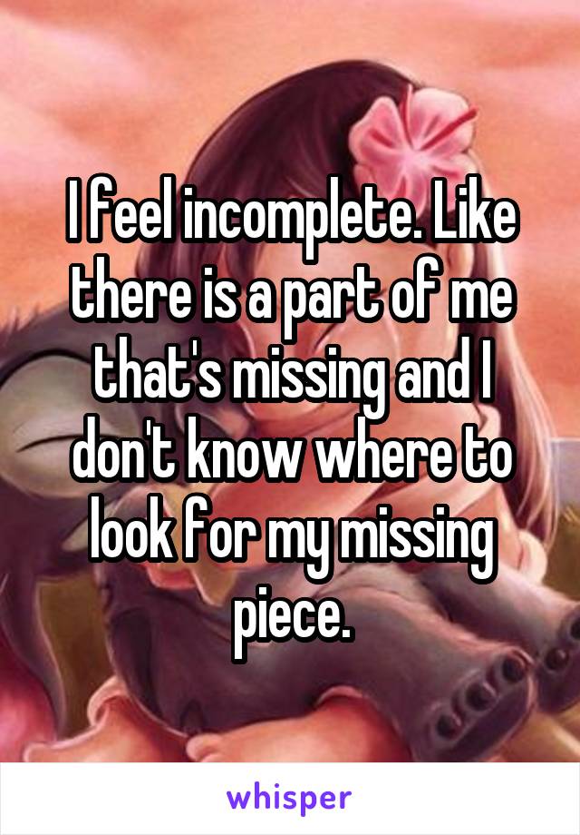 I feel incomplete. Like there is a part of me that's missing and I don't know where to look for my missing piece.