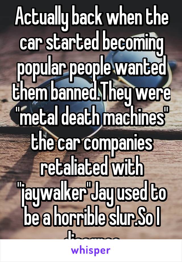 Actually back when the car started becoming popular people wanted them banned.They were "metal death machines" the car companies retaliated with "jaywalker"Jay used to be a horrible slur.So I disagree