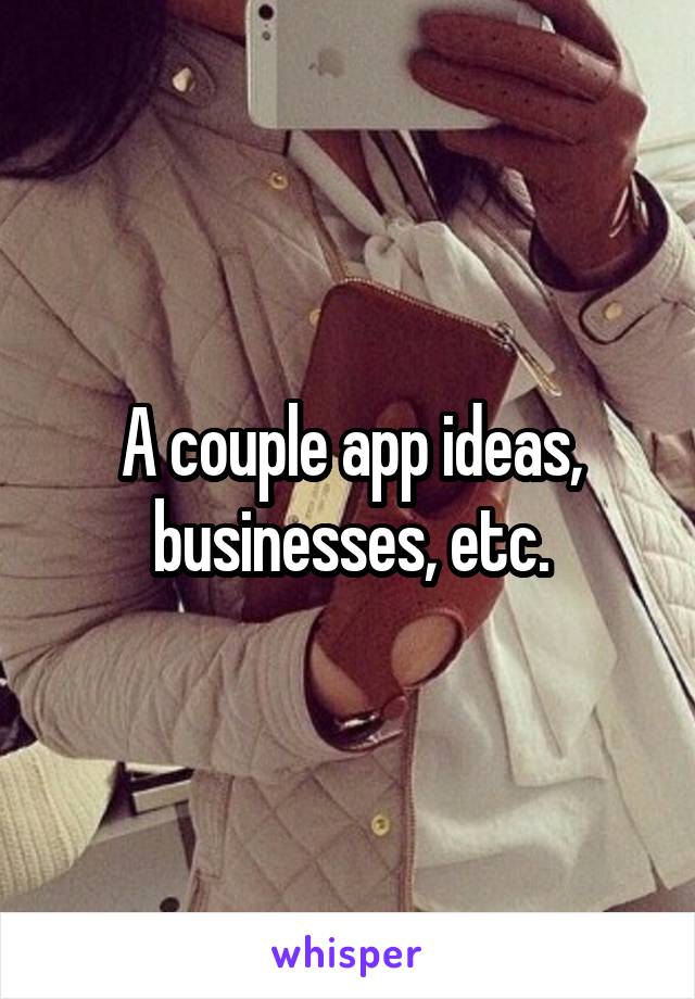 A couple app ideas, businesses, etc.