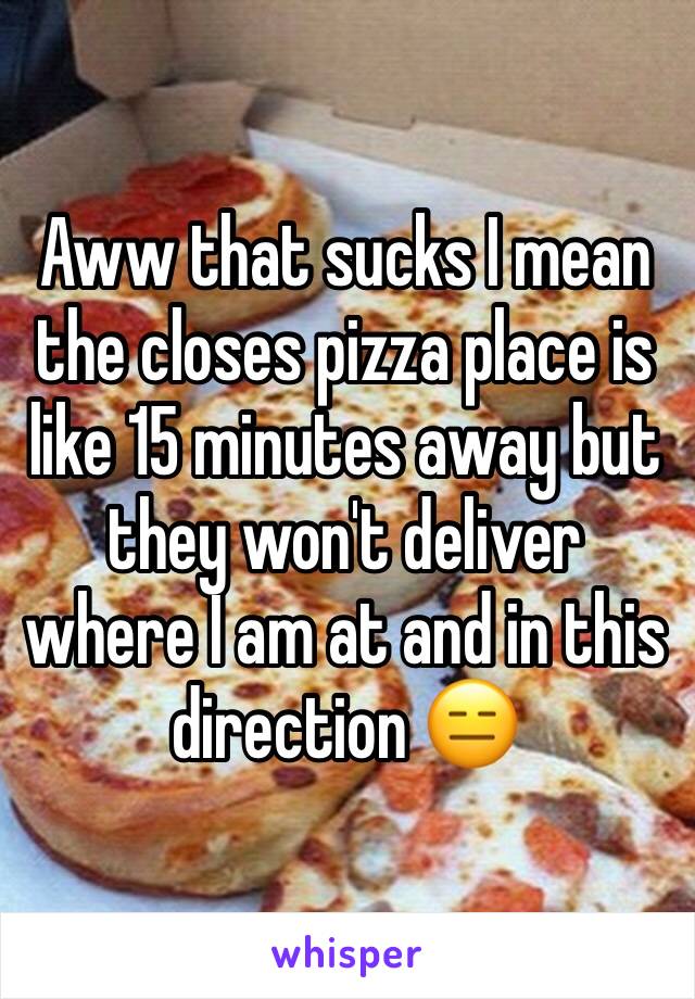 Aww that sucks I mean the closes pizza place is like 15 minutes away but they won't deliver where I am at and in this direction 😑