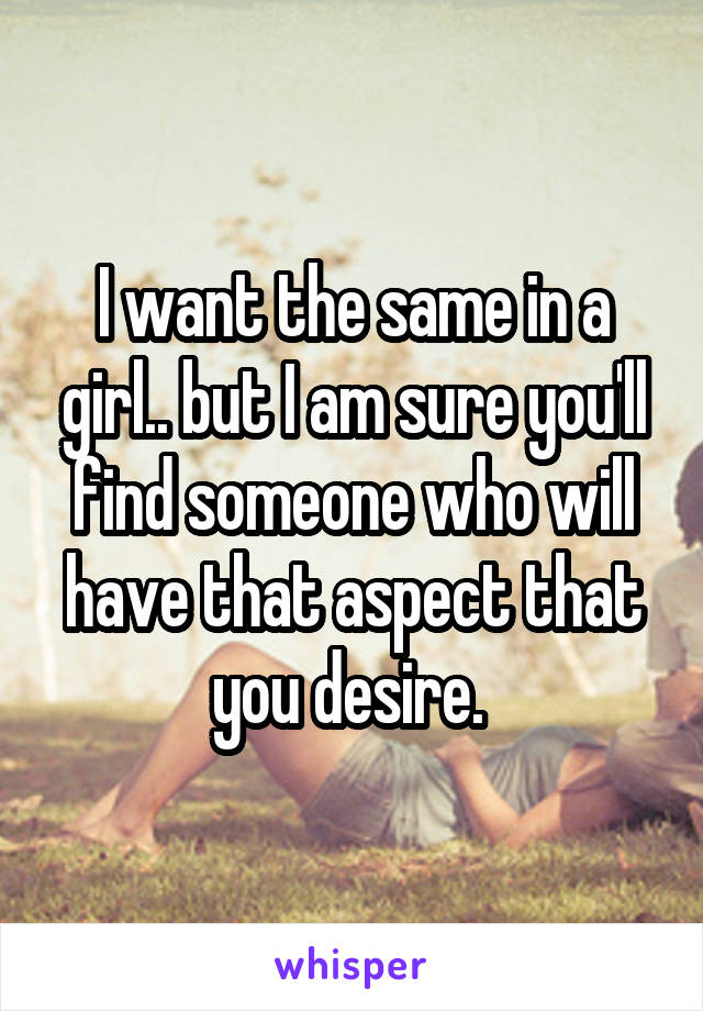 I want the same in a girl.. but I am sure you'll find someone who will have that aspect that you desire. 