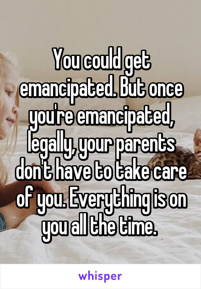 You could get emancipated. But once you're emancipated, legally, your parents don't have to take care of you. Everything is on you all the time. 