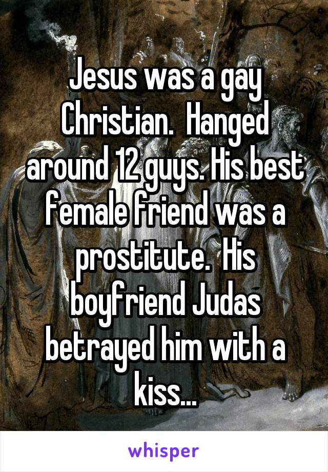 Jesus was a gay Christian.  Hanged around 12 guys. His best female friend was a prostitute.  His boyfriend Judas betrayed him with a kiss...