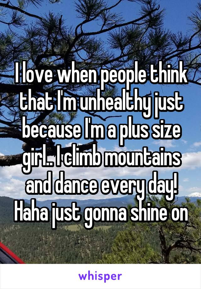 I love when people think that I'm unhealthy just because I'm a plus size girl.. I climb mountains and dance every day! Haha just gonna shine on