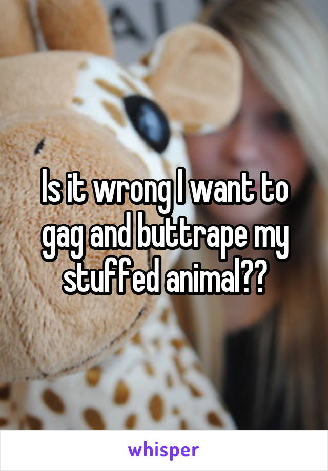 Is it wrong I want to gag and buttrape my stuffed animal??