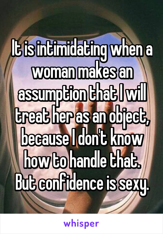 It is intimidating when a woman makes an assumption that I will treat her as an object, because I don't know how to handle that.
But confidence is sexy.