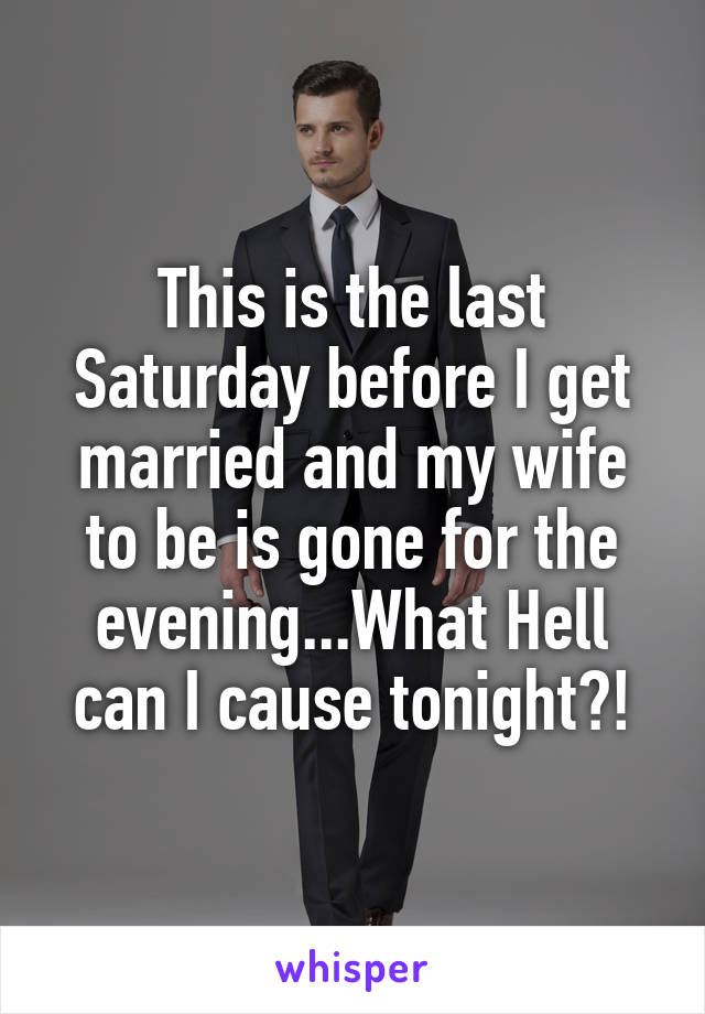 This is the last Saturday before I get married and my wife to be is gone for the evening...What Hell can I cause tonight?!