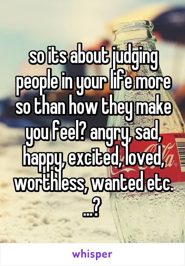 so its about judging people in your life more so than how they make you feel? angry, sad, happy, excited, loved, worthless, wanted etc. ...? 