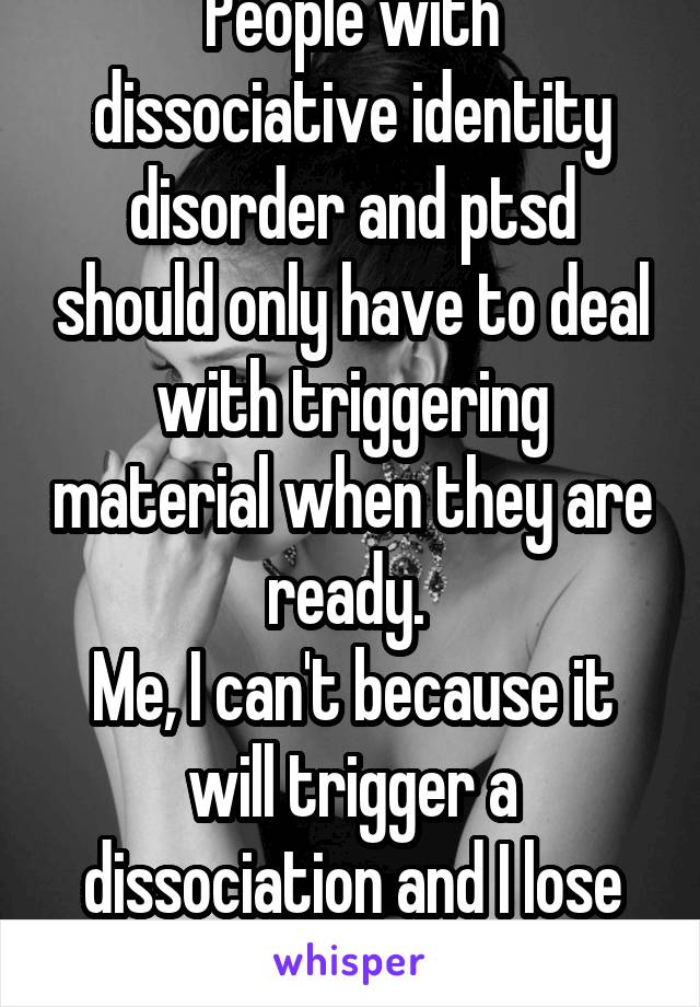 People with dissociative identity disorder and ptsd should only have to deal with triggering material when they are ready. 
Me, I can't because it will trigger a dissociation and I lose myself.