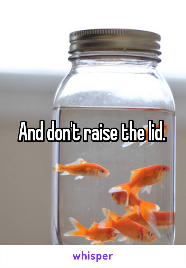 And don't raise the lid. 