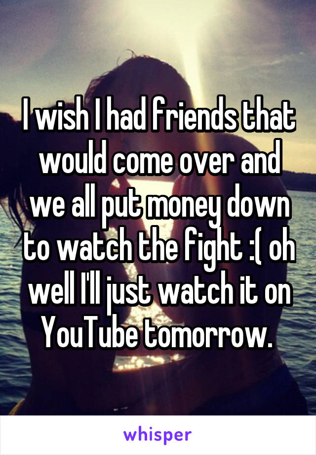 I wish I had friends that would come over and we all put money down to watch the fight :( oh well I'll just watch it on YouTube tomorrow. 