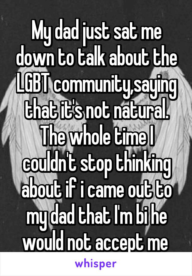 My dad just sat me down to talk about the LGBT community,saying that it's not natural. The whole time I couldn't stop thinking about if i came out to my dad that I'm bi he would not accept me 