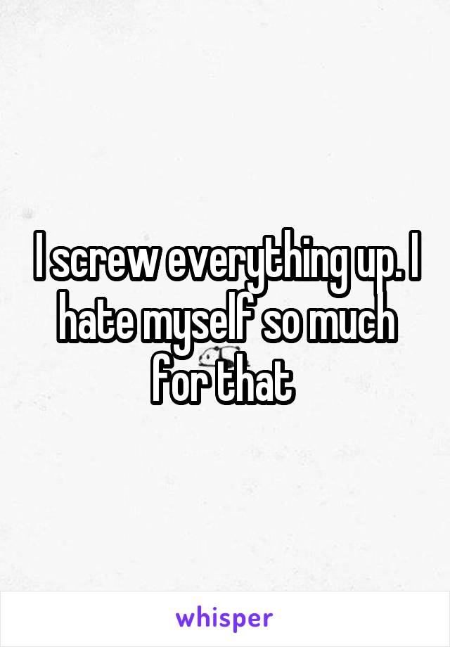 I screw everything up. I hate myself so much for that 