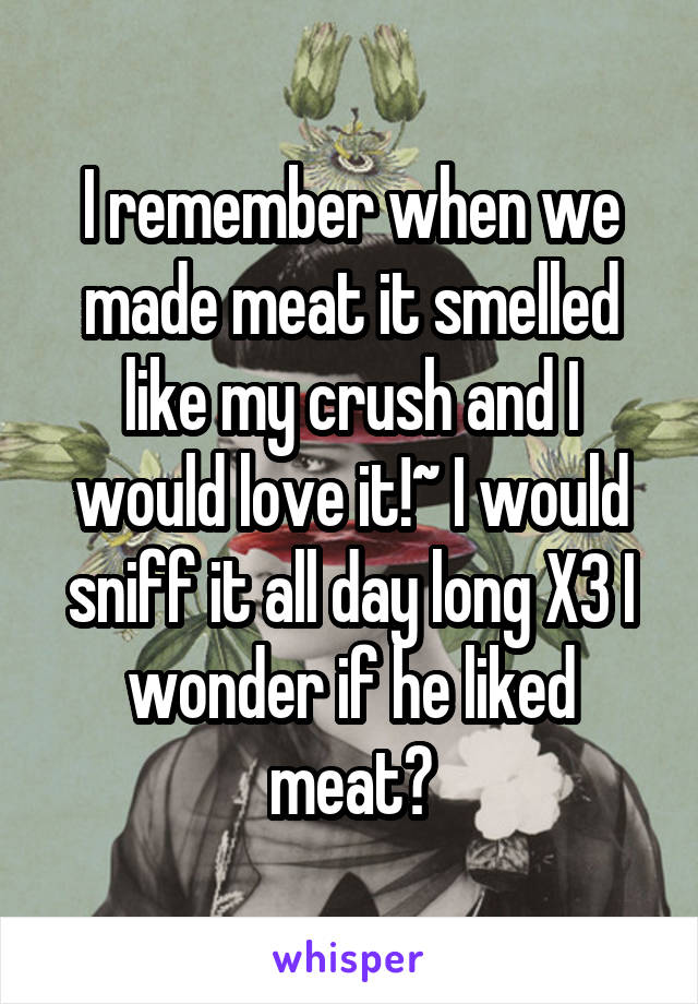 I remember when we made meat it smelled like my crush and I would love it!~ I would sniff it all day long X3 I wonder if he liked meat?