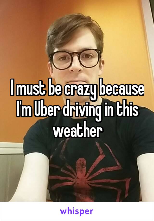 I must be crazy because I'm Uber driving in this weather