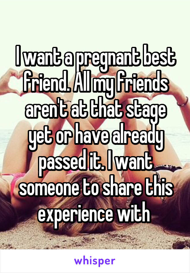 I want a pregnant best friend. All my friends aren't at that stage yet or have already passed it. I want someone to share this experience with 