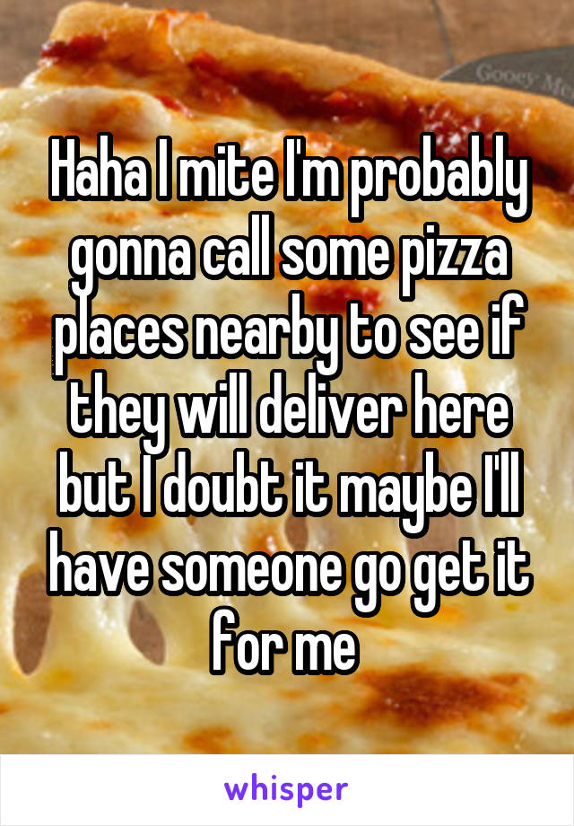 Haha I mite I'm probably gonna call some pizza places nearby to see if they will deliver here but I doubt it maybe I'll have someone go get it for me 