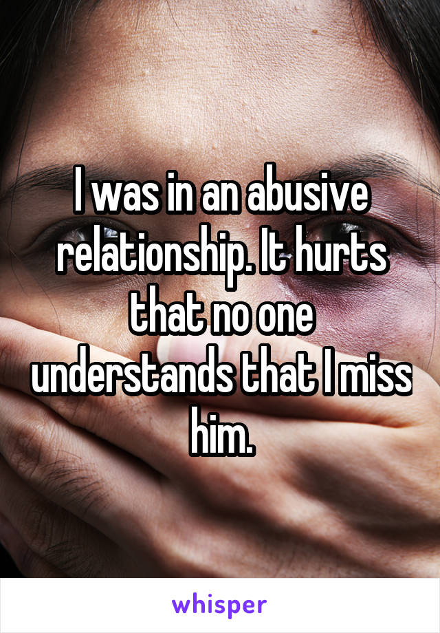 I was in an abusive relationship. It hurts that no one understands that I miss him.