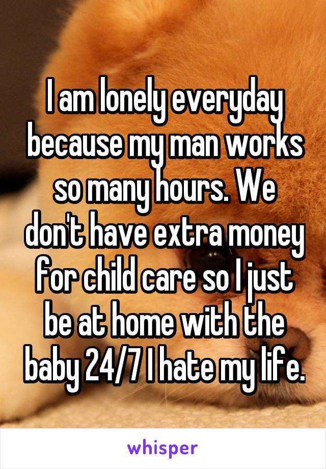 I am lonely everyday because my man works so many hours. We don't have extra money for child care so I just be at home with the baby 24/7 I hate my life.