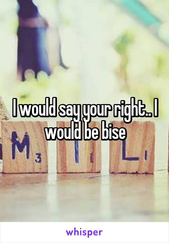 I would say your right.. I would be bise