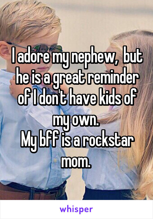 I adore my nephew,  but he is a great reminder of I don't have kids of my own. 
My bff is a rockstar mom. 