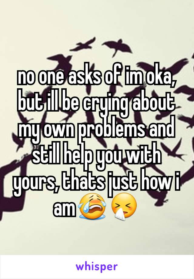 no one asks of im oka, but ill be crying about my own problems and still help you with yours, thats just how i am😭🤧