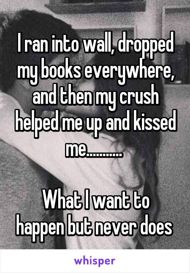 I ran into wall, dropped my books everywhere, and then my crush helped me up and kissed me........... 

What I want to happen but never does 