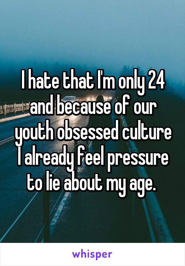 I hate that I'm only 24 and because of our youth obsessed culture I already feel pressure to lie about my age. 