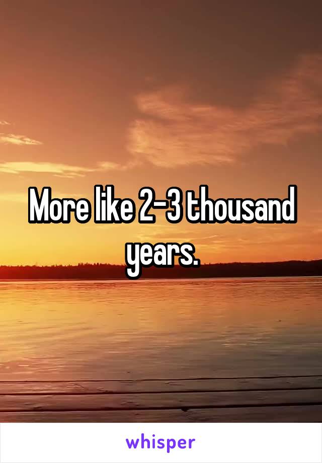 More like 2-3 thousand years.