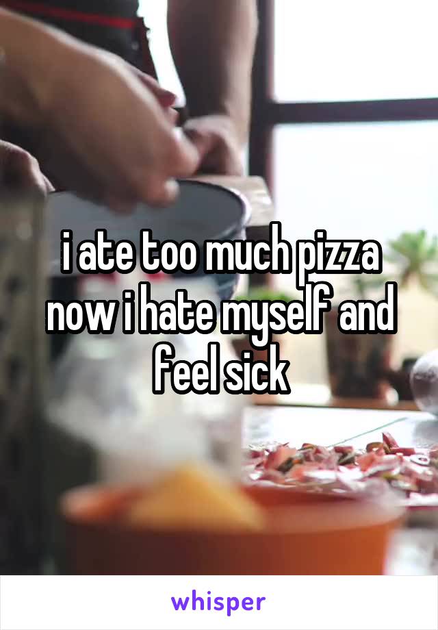 i ate too much pizza now i hate myself and feel sick