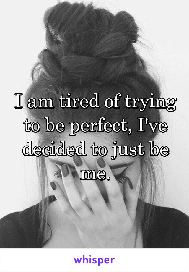 I am tired of trying to be perfect, I've decided to just be me.