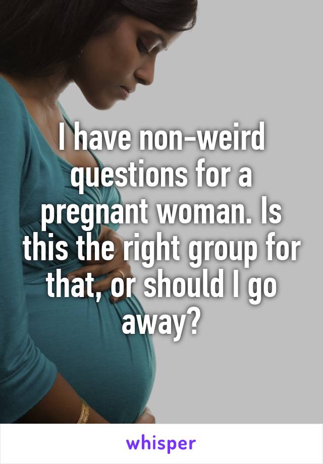 I have non-weird questions for a pregnant woman. Is this the right group for that, or should I go away?