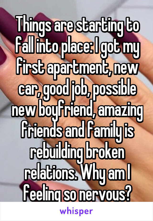 Things are starting to fall into place: I got my first apartment, new car, good job, possible new boyfriend, amazing friends and family is rebuilding broken relations. Why am I feeling so nervous?