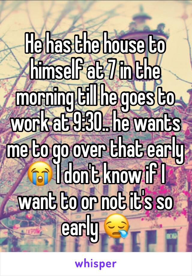 He has the house to himself at 7 in the morning till he goes to work at 9:30.. he wants me to go over that early 😭 I don't know if I want to or not it's so early 😪